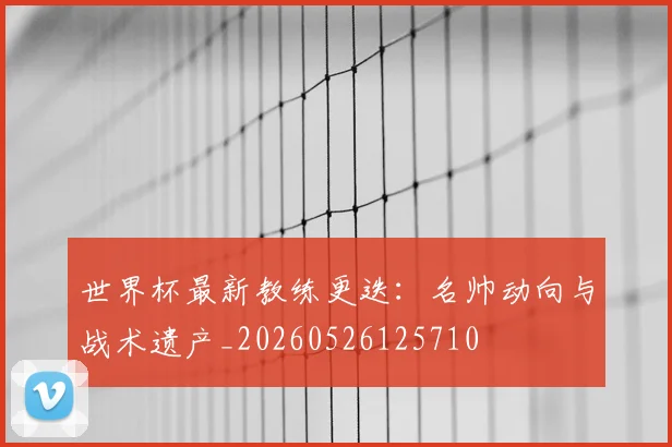世界杯最新教练更迭：名帅动向与战术遗产_20260526125710