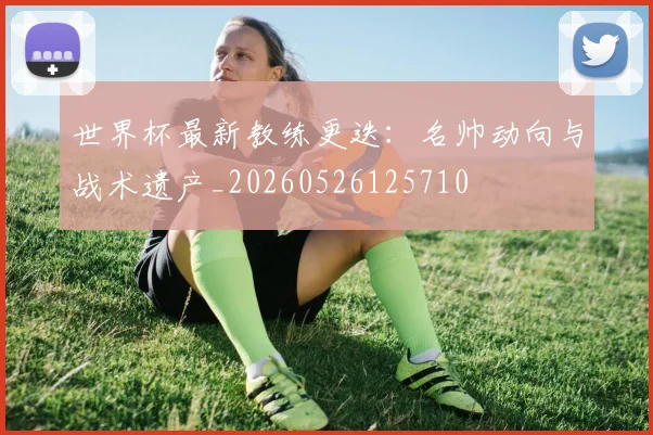 世界杯最新教练更迭：名帅动向与战术遗产_20260526125710
