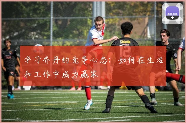 学习乔丹的竞争心态：如何在生活和工作中成为赢家