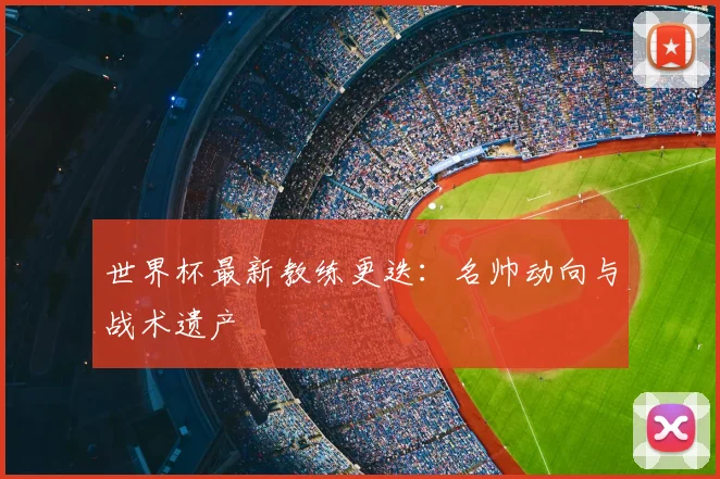 世界杯最新教练更迭：名帅动向与战术遗产