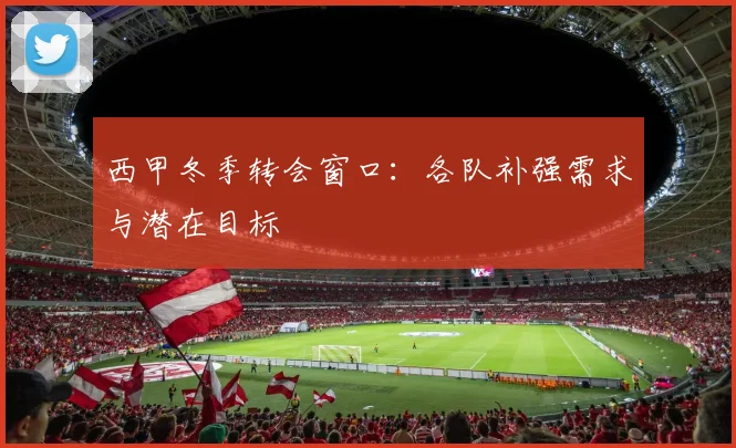 西甲冬季转会窗口：各队补强需求与潜在目标